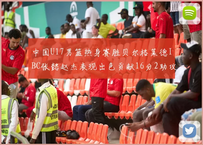 中国U17男篮热身赛胜贝尔格莱德IBC张懿赵杰表现出色贡献16分2助攻2抢断
