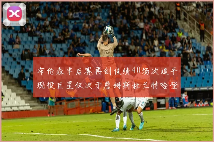 布伦森季后赛再创佳绩40场次追平现役巨星仅次于詹姆斯杜兰特哈登
