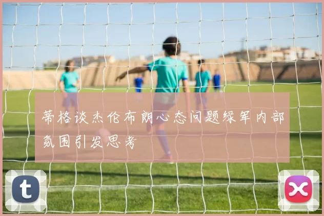 蒂格谈杰伦布朗心态问题绿军内部氛围引发思考