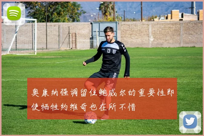奥康纳强调留住鲍威尔的重要性即使牺牲约维奇也在所不惜