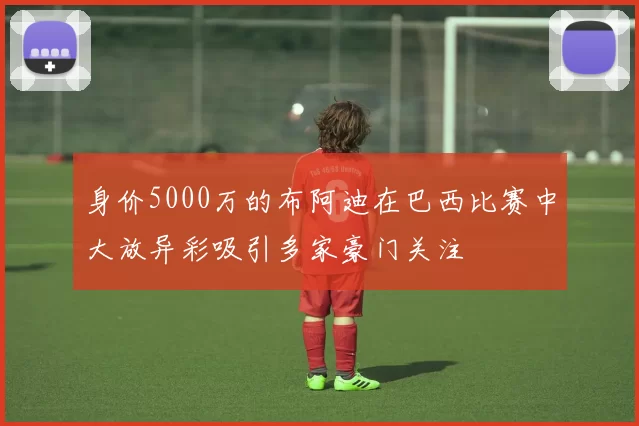身价5000万的布阿迪在巴西比赛中大放异彩吸引多家豪门关注