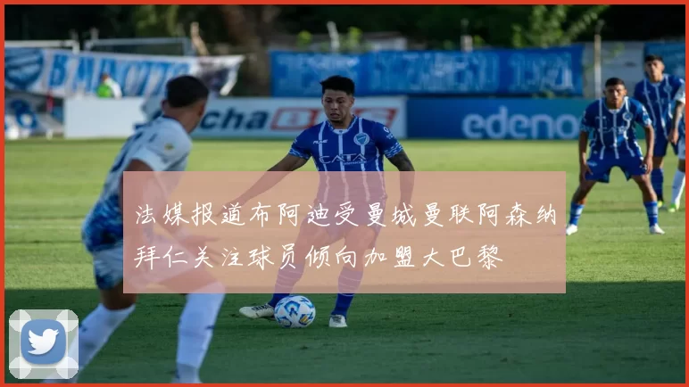 法媒报道布阿迪受曼城曼联阿森纳拜仁关注球员倾向加盟大巴黎