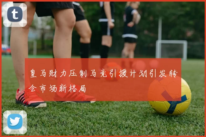 皇马财力压制马竞引援计划引发转会市场新格局