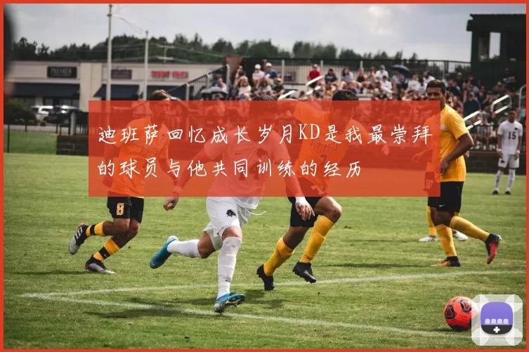 迪班萨回忆成长岁月KD是我最崇拜的球员与他共同训练的经历