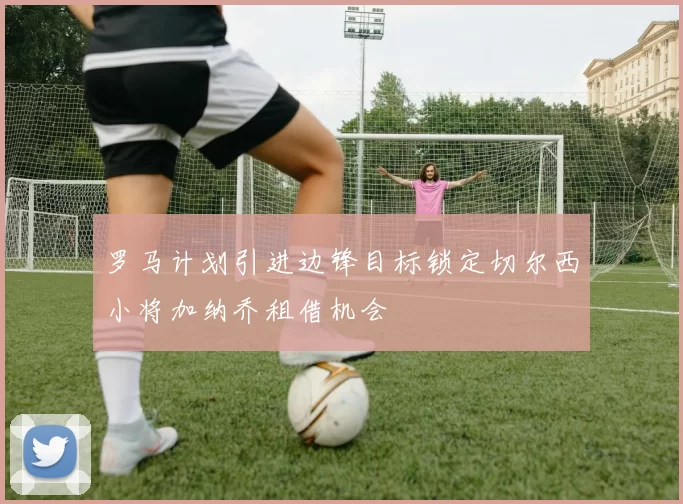 罗马计划引进边锋目标锁定切尔西小将加纳乔租借机会