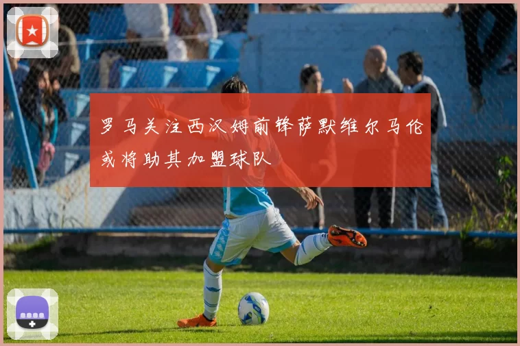 罗马关注西汉姆前锋萨默维尔马伦或将助其加盟球队