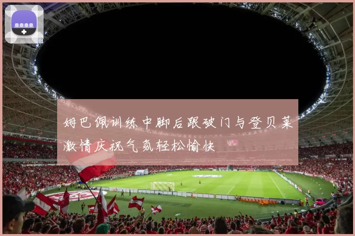 姆巴佩训练中脚后跟破门与登贝莱激情庆祝气氛轻松愉快